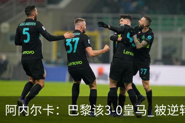 阿内尔卡：巴黎该3-0皇马 被逆转因之前精神创伤